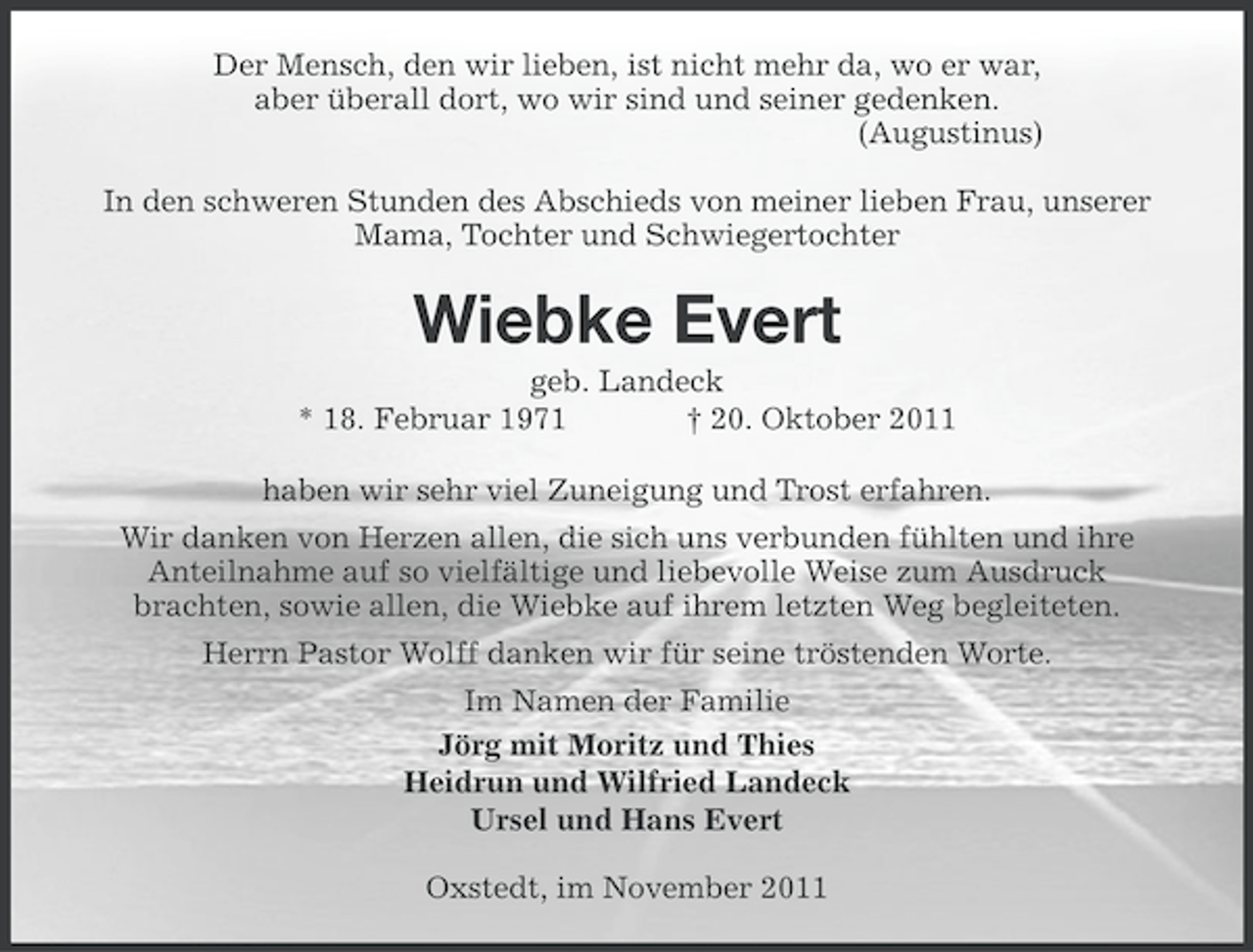 <p>Der Mensch, den wir lieben, ist nicht mehr da, wo er war,<br />aber überall dort, wo wir sind und seiner gedenken.<br />(Augustinus)<br />In den schweren Stunden des Abschieds von meiner lieben Frau, unserer<br />Mama, Tochter und Schwiegertochter</p><p>Wiebke Evert<br />geb. Landeck<br />* 18. Februar 1971<br />† 20. Oktober 2011<br />haben wir sehr viel Zuneigung und Trost erfahren.<br />Wir danken von Herzen allen, die sich uns verbunden fühlten und ihre<br />Anteilnahme auf so vielfältige und liebevolle Weise zum Ausdruck<br />brachten, sowie allen, die Wiebke auf ihrem letzten Weg begleiteten.<br />Herrn Pastor Wolff danken wir für seine tröstenden Worte.<br />Im Namen der Familie<br />Jörg mit Moritz und Thies<br />Heidrun und Wilfried Landeck<br />Ursel und Hans Evert<br />Oxstedt, im November 2011</p>