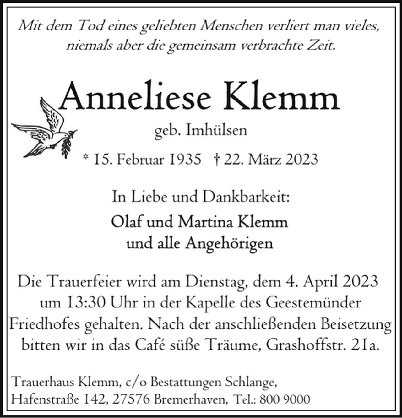 <p>Mit dem Tod eines geliebten Menschen verliert man vieles,<br />niemals aber die gemeinsam verbrachte Zeit.</p><p>geb. Imhülsen<br />* 15. Februar 1935 † 22. März 2023</p><p>In Liebe und Dankbarkeit:</p><p>Die Trauerfeier wird am Dienstag, dem 4. April 2023<br />um 13:30 Uhr in der Kapelle des Geestemünder<br />Friedhofes gehalten. Nach der anschließenden Beisetzung<br />bitten wir in das Café süße Träume, Grashoffstr. 21a.<br />Trauerhaus Klemm, c/o Bestattungen Schlange,<br />Hafenstraße 142, 27576 Bremerhaven, Tel.: 800 9000</p>