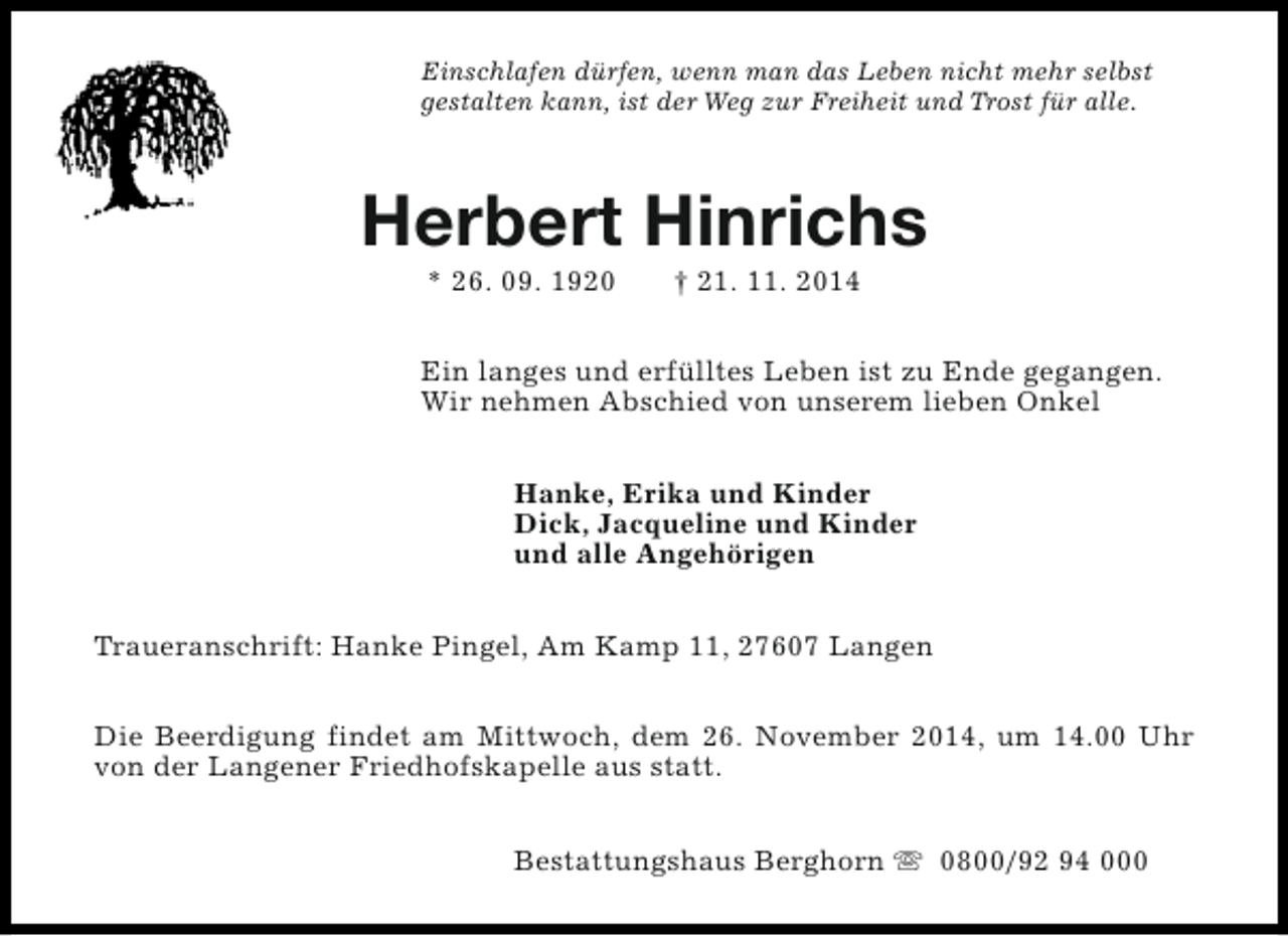<p>Einschlafen dürfen, wenn man das Leben nicht mehr selbst<br />gestalten kann, ist der Weg zur Freiheit und Trost für alle.</p><p>Herbert Hinrichs<br />* 26. 09. 1920</p><p>† 21. 11. 2014</p><p>Ein langes und erfülltes Leben ist zu Ende gegangen.<br />Wir nehmen Abschied von unserem lieben Onkel<br />Hanke, Erika und Kinder<br />Dick, Jacqueline und Kinder<br />und alle Angehörigen<br />Traueranschrift: Hanke Pingel, Am Kamp 11, 27607 Langen<br />Die Beerdigung findet am Mittwoch, dem 26. November 2014, um 14.00 Uhr<br />von der Langener Friedhofskapelle aus statt.<br />Bestattungshaus Berghorn s 0800/92 94 000</p>