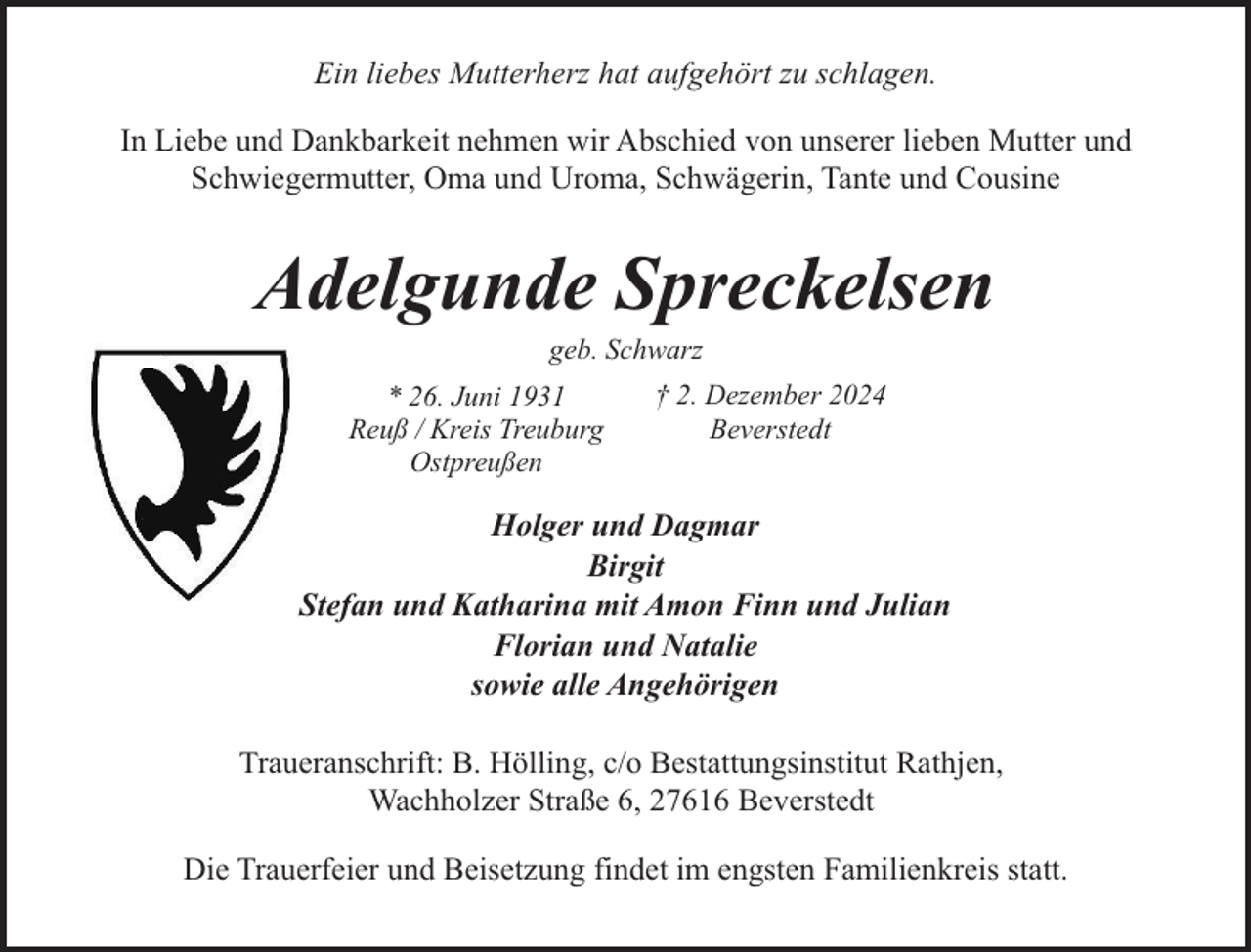 <p>Ein liebes Mutterherz hat aufgehört zu schlagen.<br />In Liebe und Dankbarkeit nehmen wir Abschied von unserer lieben Mutter und<br />Schwiegermutter, Oma und Uroma, Schwägerin, Tante und Cousine</p><p>Adelgunde Spreckelsen<br />geb. Schwarz</p><p>* 26. Juni 1931<br />Reuß / Kreis Treuburg<br />Ostpreußen</p><p>† 2. Dezember 2024<br />Beverstedt</p><p>Holger und Dagmar<br />Birgit<br />Stefan und Katharina mit Amon Finn und Julian<br />Florian und Natalie<br />sowie alle Angehörigen<br />Traueranschrift: B. Hölling, c/o Bestattungsinstitut Rathjen,<br />Wachholzer Straße 6, 27616 Beverstedt<br />Die Trauerfeier und Beisetzung findet im engsten Familienkreis statt.</p>