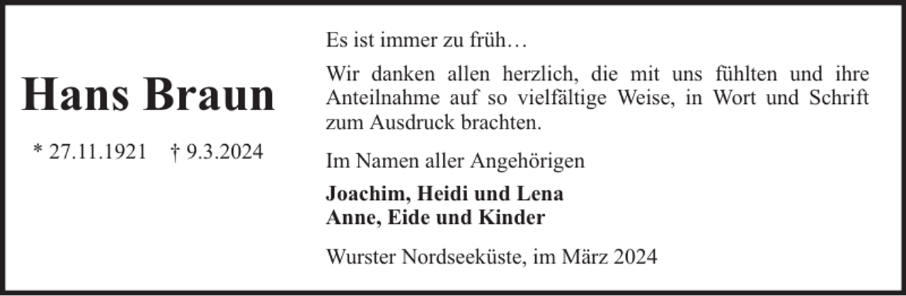 <p>Es ist immer zu früh…</p><p>Hans Braun<br />* 27.11.1921 † 9.3.2024</p><p>Wir danken allen herzlich, die mit uns fühlten und ihre<br />Anteilnahme auf so vielfältige Weise, in Wort und Schrift<br />zum Ausdruck brachten.<br />Im Namen aller Angehörigen<br />Joachim, Heidi und Lena<br />Anne, Eide und Kinder<br />Wurster Nordseeküste, im März 2024</p>