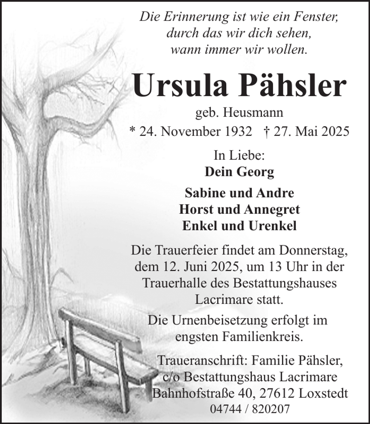 <p>Die Erinnerung ist wie ein Fenster,<br />durch das wir dich sehen,<br />wann immer wir wollen.</p><p>Ursula Pähsler</p><p>geb. Heusmann<br />* 24. November 1932 † 27. Mai 2025<br />In Liebe:<br />Dein Georg<br />Sabine und Andre<br />Horst und Annegret<br />Enkel und Urenkel<br />Die Trauerfeier findet am Donnerstag,<br />dem 12. Juni 2025, um 13 Uhr in der<br />Trauerhalle des Bestattungshauses<br />Lacrimare statt.<br />Die Urnenbeisetzung erfolgt im<br />engsten Familienkreis.<br />Traueranschrift: Familie Pähsler,<br />c/o Bestattungshaus Lacrimare<br />Bahnhofstraße 40, 27612 Loxstedt<br />04744 / 820207</p>
