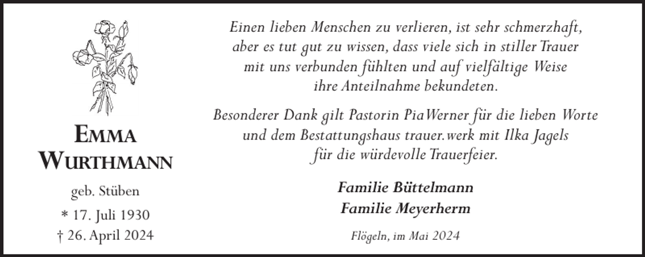 <p>Einen lieben Menschen zu verlieren, ist sehr schmerzhaft,<br />aber es tut gut zu wissen, dass viele sich in stiller Trauer<br />mit uns verbunden fühlten und auf vielfältige Weise<br />ihre Anteilnahme bekundeten.</p><p>Emma</p><p>Wurthmann<br />geb. Stüben<br />* 17. Juli 1930<br />† 26. April 2024</p><p>Besonderer Dank gilt Pastorin PiaWerner für die lieben Worte<br />und dem Bestattungshaus trauer.werk mit Ilka Jagels<br />für die würdevolle Trauerfeier.<br />Familie Büttelmann<br />Familie Meyerherm<br />Flögeln, im Mai 2024</p>
