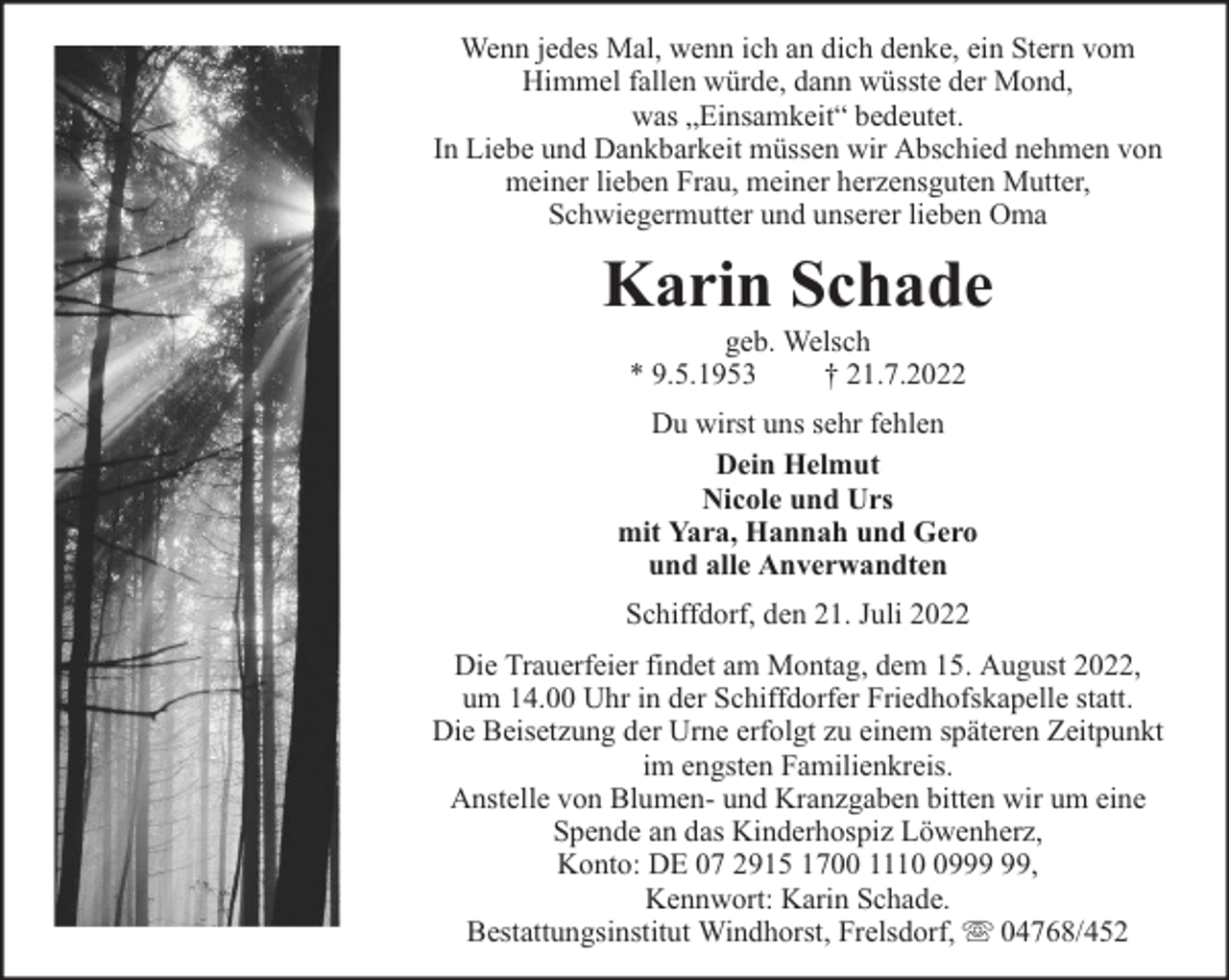 <p>Wenn jedes Mal, wenn ich an dich denke, ein Stern vom<br />Himmel fallen würde, dann wüsste der Mond,<br />was „Einsamkeit“ bedeutet.<br />In Liebe und Dankbarkeit müssen wir Abschied nehmen von<br />meiner lieben Frau, meiner herzensguten Mutter,<br />Schwiegermutter und unserer lieben Oma</p><p>Karin Schade<br />geb. Welsch<br />* 9.5.1953<br />† 21.7.2022</p><p>Du wirst uns sehr fehlen<br />Dein Helmut<br />Nicole und Urs<br />mit Yara, Hannah und Gero<br />und alle Anverwandten<br />Schiffdorf, den 21. Juli 2022<br />Die Trauerfeier findet am Montag, dem 15. August 2022,<br />um 14.00 Uhr in der Schiffdorfer Friedhofskapelle statt.<br />Die Beisetzung der Urne erfolgt zu einem späteren Zeitpunkt<br />im engsten Familienkreis.<br />Anstelle von Blumen- und Kranzgaben bitten wir um eine<br />Spende an das Kinderhospiz Löwenherz,<br />Konto: DE 07 2915 1700 1119,<br />Kennwort: Karin Schade.<br />Bestattungsinstitut Windhorst, Frelsdorf, 04768/452</p>