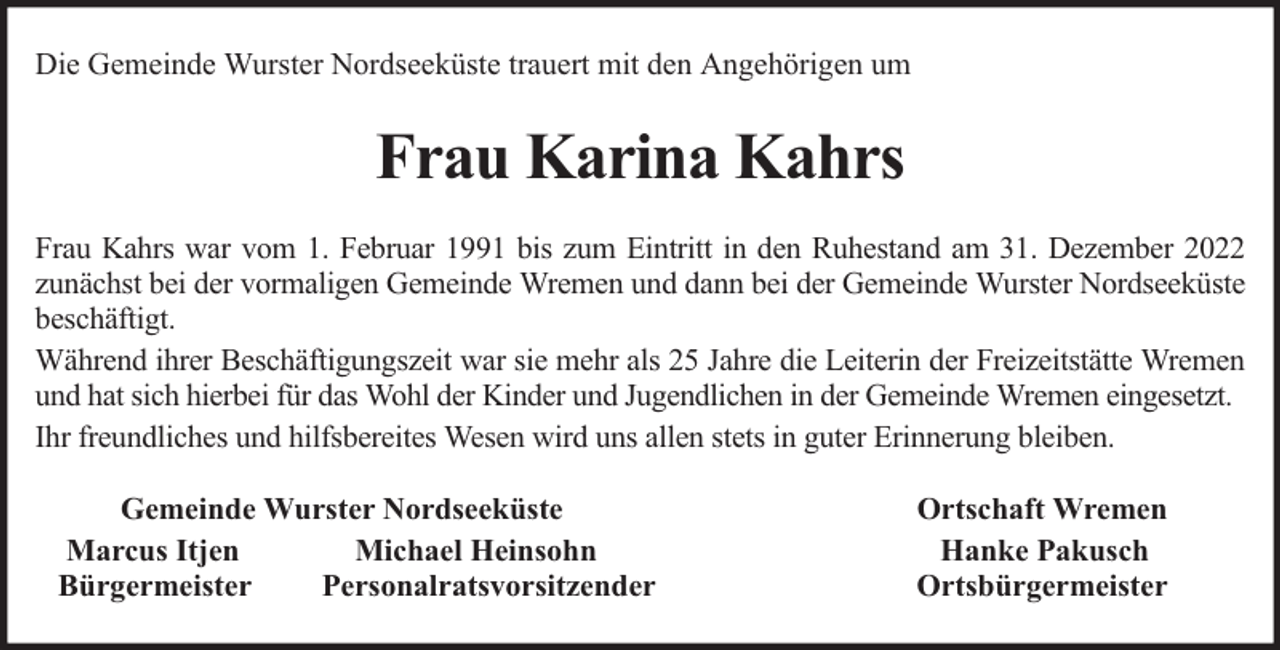 <p>Die Gemeinde Wurster Nordseeküste trauert mit den Angehörigen um</p><p>Frau Karina Kahrs<br />Frau Kahrs war vom 1. Februar 1991 bis zum Eintritt in den Ruhestand am 31. Dezember 2022<br />zunächst bei der vormaligen Gemeinde Wremen und dann bei der Gemeinde Wurster Nordseeküste<br />beschäftigt.<br />Während ihrer Beschäftigungszeit war sie mehr als 25 Jahre die Leiterin der Freizeitstätte Wremen<br />und hat sich hierbei für das Wohl der Kinder und Jugendlichen in der Gemeinde Wremen eingesetzt.<br />Ihr freundliches und hilfsbereites Wesen wird uns allen stets in guter Erinnerung bleiben.<br />Gemeinde Wurster Nordseeküste<br />Marcus Itjen<br />Michael Heinsohn<br />Bürgermeister<br />Personalratsvorsitzender</p><p>Ortschaft Wremen<br />Hanke Pakusch<br />Ortsbürgermeister</p>