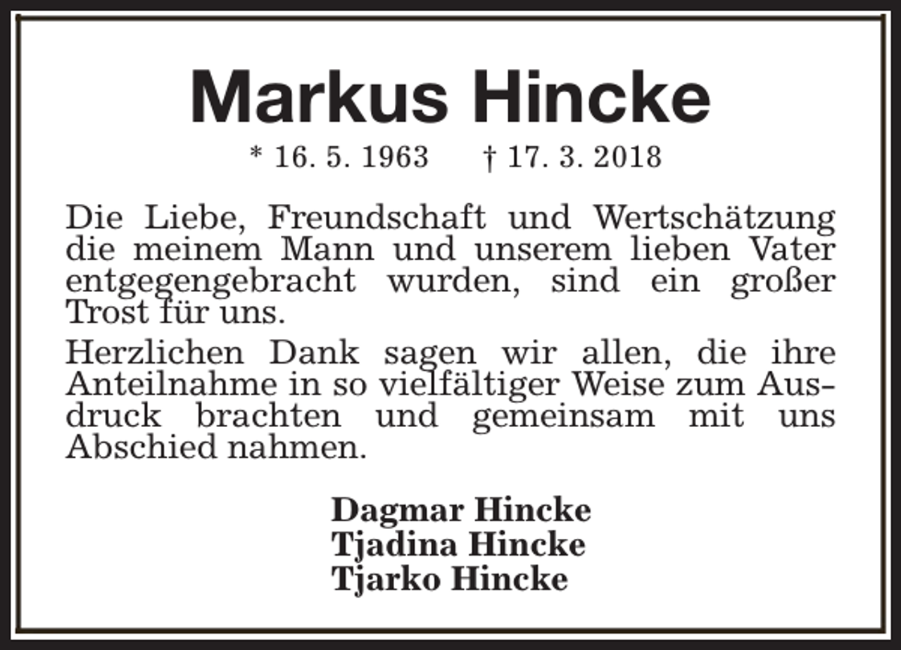 <p>Markus Hincke<br />* 16. 5. 1963</p><p>† 17. 3. 2018</p><p>Die Liebe, Freundschaft und Wertschätzung<br />die meinem Mann und unserem lieben Vater<br />entgegengebracht wurden, sind ein großer<br />Trost für uns.<br />Herzlichen Dank sagen wir allen, die ihre<br />Anteilnahme in so vielfältiger Weise zum Ausdruck brachten und gemeinsam mit uns<br />Abschied nahmen.<br />Dagmar Hincke<br />Tjadina Hincke<br />Tjarko Hincke</p>