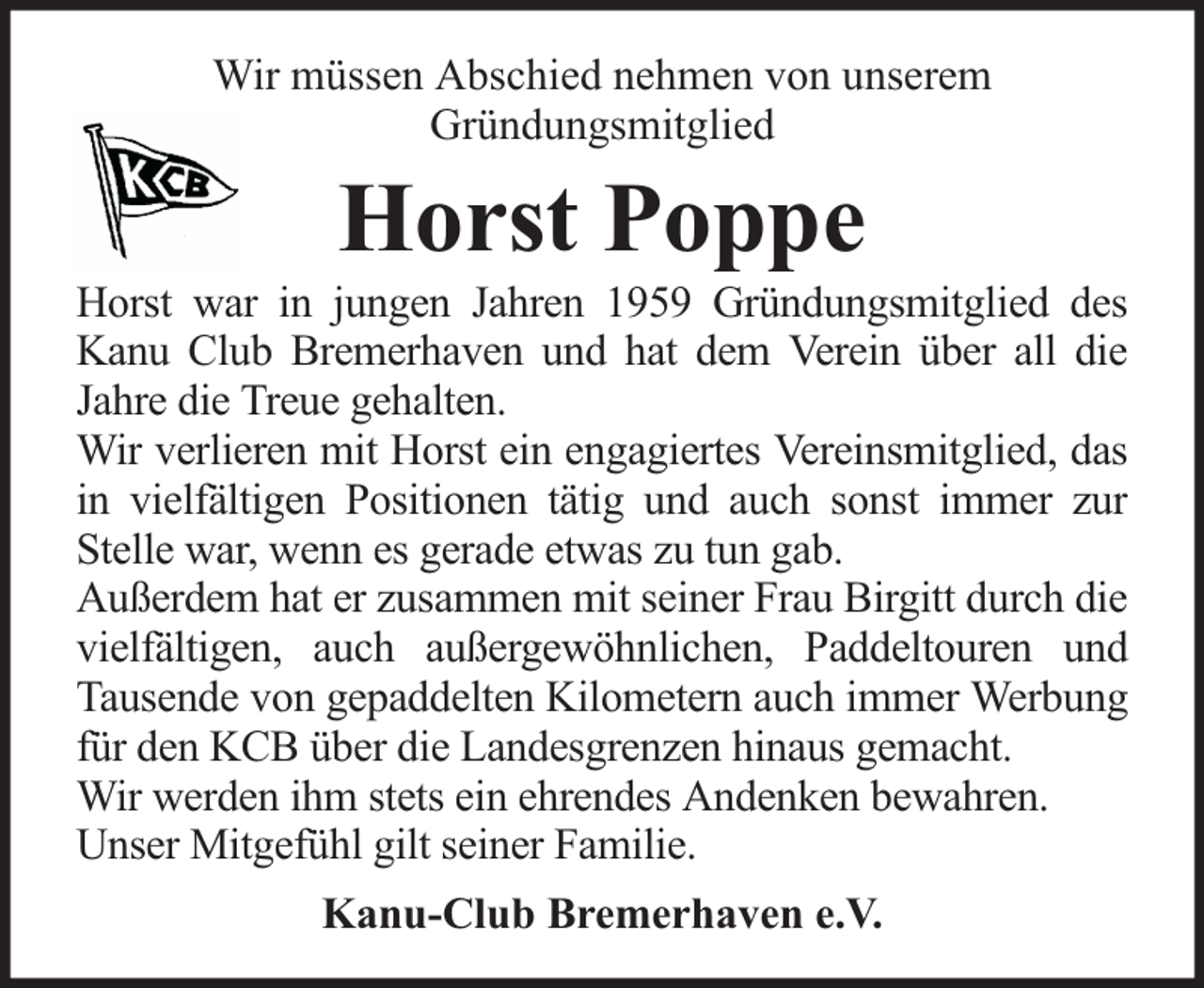 <p>Wir müssen Abschied nehmen von unserem<br />Gründungsmitglied</p><p>Horst Poppe</p><p>Horst war in jungen Jahren 1959 Gründungsmitglied des<br />Kanu Club Bremerhaven und hat dem Verein über all die<br />Jahre die Treue gehalten.<br />Wir verlieren mit Horst ein engagiertes Vereinsmitglied, das<br />in vielfältigen Positionen tätig und auch sonst immer zur<br />Stelle war, wenn es gerade etwas zu tun gab.<br />Außerdem hat er zusammen mit seiner Frau Birgitt durch die<br />vielfältigen, auch außergewöhnlichen, Paddeltouren und<br />Tausende von gepaddelten Kilometern auch immer Werbung<br />für den KCB über die Landesgrenzen hinaus gemacht.<br />Wir werden ihm stets ein ehrendes Andenken bewahren.<br />Unser Mitgefühl gilt seiner Familie.<br />Kanu-Club Bremerhaven e.V.</p>