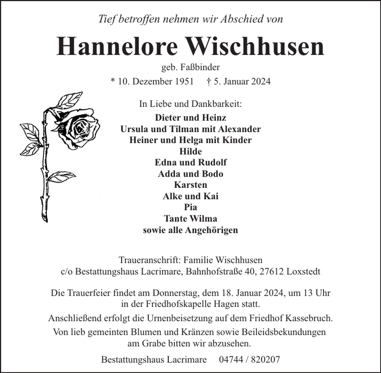 <p>Tief betroffen nehmen wir Abschied von</p><p>Hannelore Wischhusen<br />geb. Faßbinder<br />* 10. Dezember 1951 † 5. Januar 2024<br />In Liebe und Dankbarkeit:<br />Dieter und Heinz<br />Ursula und Tilman mit Alexander<br />Heiner und Helga mit Kinder<br />Hilde<br />Edna und Rudolf<br />Adda und Bodo<br />Karsten<br />Alke und Kai<br />Pia<br />Tante Wilma<br />sowie alle Angehörigen<br />Traueranschrift: Familie Wischhusen<br />c/o Bestattungshaus Lacrimare, Bahnhofstraße 40, 27612 Loxstedt<br />Die Trauerfeier findet am Donnerstag, dem 18. Januar 2024, um 13 Uhr<br />in der Friedhofskapelle Hagen statt.<br />Anschließend erfolgt die Urnenbeisetzung auf dem Friedhof Kassebruch.<br />Von lieb gemeinten Blumen und Kränzen sowie Beileidsbekundungen<br />am Grabe bitten wir abzusehen.<br />Bestattungshaus Lacrimare</p><p>04744 / 820207</p>
