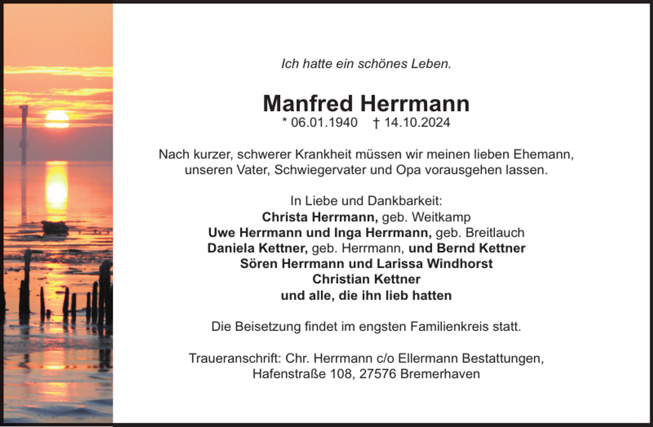 <p>Ich hatte ein schönes Leben.</p><p>Manfred Herrmann<br />* 06.01.1940</p><p>† 14.10.2024</p><p>Nach kurzer, schwerer Krankheit müssen wir meinen lieben Ehemann,<br />unseren Vater, Schwiegervater und Opa vorausgehen lassen.<br />In Liebe und Dankbarkeit:<br />Christa Herrmann, geb. Weitkamp<br />Uwe Herrmann und Inga Herrmann, geb. Breitlauch<br />Daniela Kettner, geb. Herrmann, und Bernd Kettner<br />Sören Herrmann und Larissa Windhorst<br />Christian Kettner<br />und alle, die ihn lieb hatten<br />Die Beisetzung ﬁndet im engsten Familienkreis statt.<br />Traueranschrift: Chr. Herrmann c/o Ellermann Bestattungen,<br />Hafenstraße 108, 27576 Bremerhaven</p>