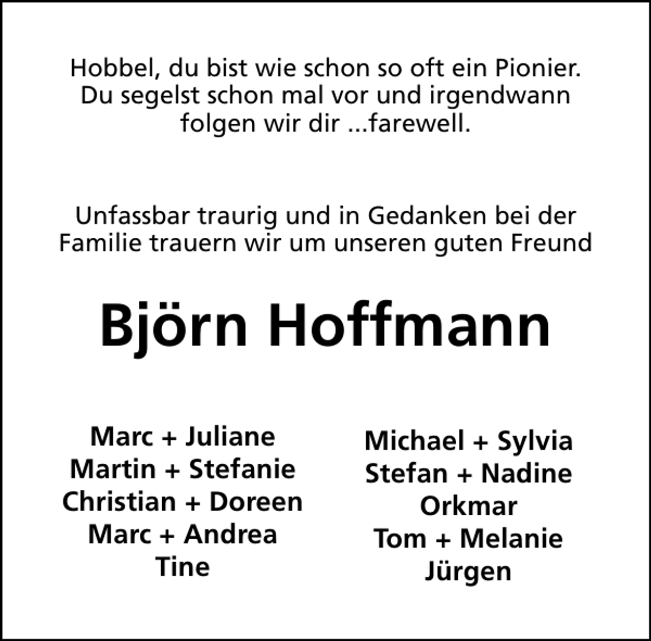 <p>Hobbel, du bist wie schon so oft ein Pionier.<br />Du segelst schon mal vor und irgendwann<br />folgen wir dir ...farewell.<br />Unfassbar traurig und in Gedanken bei der<br />Familie trauern wir um unseren guten Freund</p><p>Björn Hoffmann<br />Marc + Juliane<br />Martin + Stefanie<br />Christian + Doreen<br />Marc + Andrea<br />Tine</p><p>Michael + Sylvia<br />Stefan + Nadine<br />Orkmar<br />Tom + Melanie<br />Jürgen</p>