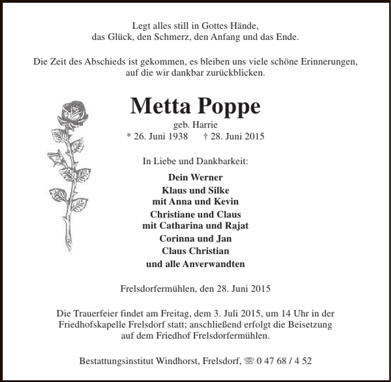 <p>Legt alles still in Gottes Hände,<br />das Glück, den Schmerz, den Anfang und das Ende.<br />Die Zeit des Abschieds ist gekommen, es bleiben uns viele schöne Erinnerungen,<br />auf die wir dankbar zurückblicken.</p><p>Metta Poppe</p><p>geb. Harrie<br />* 26. Juni 1938<br />† 28. Juni 2015<br />In Liebe und Dankbarkeit:<br />Dein Werner<br />Klaus und Silke<br />mit Anna und Kevin<br />Christiane und Claus<br />mit Catharina und Rajat<br />Corinna und Jan<br />Claus Christian<br />und alle Anverwandten<br />Frelsdorfermühlen, den 28. Juni 2015<br />Die Trauerfeier findet am Freitag, dem 3. Juli 2015, um 14 Uhr in der<br />Friedhofskapelle Frelsdorf statt; anschließend erfolgt die Beisetzung<br />auf dem Friedhof Frelsdorfermühlen.<br />Bestattungsinstitut Windhorst, Frelsdorf, s 0 47 68 / 4 52</p>
