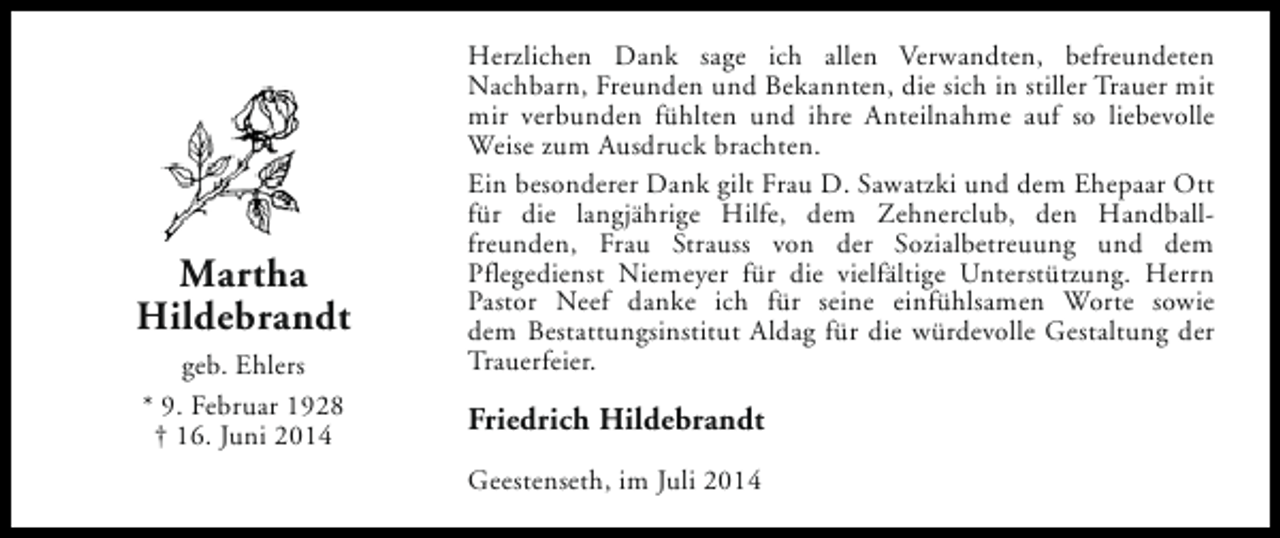 <p>Martha<br />Hildebrandt<br />geb. Ehlers<br />* 9. Februar 1928<br />† 16. Juni 2014</p><p>Herzlichen Dank sage ich allen Verwandten, befreundeten<br />Nachbarn, Freunden und Bekannten, die sich in stiller Trauer mit<br />mir verbunden fühlten und ihre Anteilnahme auf so liebevolle<br />Weise zum Ausdruck brachten.<br />Ein besonderer Dank gilt Frau D. Sawatzki und dem Ehepaar Ott<br />für die langjährige Hilfe, dem Zehnerclub, den Handballfreunden, Frau Strauss von der Sozialbetreuung und dem<br />Pflegedienst Niemeyer für die vielfältige Unterstützung. Herrn<br />Pastor Neef danke ich für seine einfühlsamen Worte sowie<br />dem Bestattungsinstitut Aldag für die würdevolle Gestaltung der<br />Trauerfeier.</p><p>Friedrich Hildebrandt<br />Geestenseth, im Juli 2014</p>