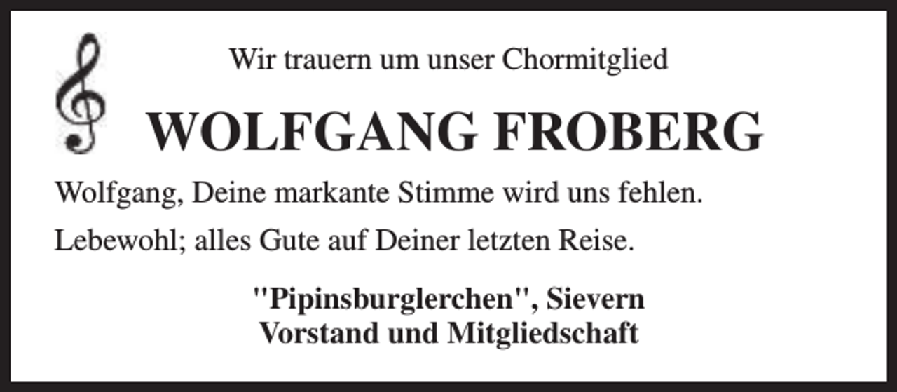 <p>Wir trauern um unser Chormitglied</p><p>WOLFGANG FROBERG<br />Wolfgang, Deine markante Stimme wird uns fehlen.<br />Lebewohl; alles Gute auf Deiner letzten Reise.<br />"Pipinsburglerchen", Sievern<br />Vorstand und Mitgliedschaft</p>