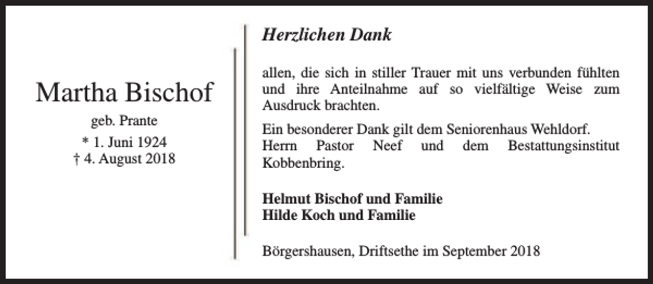 <p>Herzlichen Dank</p><p>Martha Bischof<br />geb. Prante<br />* 1. Juni 1924<br />† 4. August 2018</p><p>allen, die sich in stiller Trauer mit uns verbunden fühlten<br />und ihre Anteilnahme auf so vielfältige Weise zum<br />Ausdruck brachten.<br />Ein besonderer Dank gilt dem Seniorenhaus Wehldorf.<br />Herrn Pastor Neef und dem Bestattungsinstitut<br />Kobbenbring.<br />Helmut Bischof und Familie<br />Hilde Koch und Familie<br />Börgershausen, Driftsethe im September 2018</p>