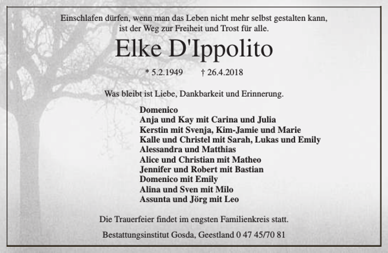<p>Einschlafen dürfen, wenn man das Leben nicht mehr selbst gestalten kann,<br />ist der Weg zur Freiheit und Trost für alle.</p><p>Elke D'Ippolito<br />* 5.2.1949</p><p>† 26.4.2018</p><p>Was bleibt ist Liebe, Dankbarkeit und Erinnerung.<br />Domenico<br />Anja und Kay mit Carina und Julia<br />Kerstin mit Svenja, Kim-Jamie und Marie<br />Kalle und Christel mit Sarah, Lukas und Emily<br />Alessandra und Matthias<br />Alice und Christian mit Matheo<br />Jennifer und Robert mit Bastian<br />Domenico mit Emily<br />Alina und Sven mit Milo<br />Assunta und Jörg mit Leo<br />Die Trauerfeier findet im engsten Familienkreis statt.<br />Bestattungsinstitut Gosda, Geestland 0 47 45/70 81</p>