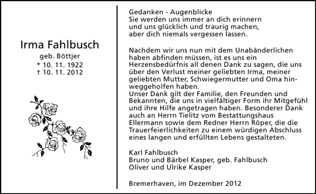 <p>Irma Fahlbusch<br />geb. Böttjer<br />* 10. 11. 1922<br />† 10. 11. 2012</p><p>Gedanken - Augenblicke<br />Sie werden uns immer an dich erinnern<br />und uns glücklich und traurig machen,<br />aber dich niemals vergessen lassen.<br />Nachdem wir uns nun mit dem Unabänderlichen<br />haben abfinden müssen, ist es uns ein<br />Herzensbedürfnis all denen Dank zu sagen, die uns<br />über den Verlust meiner geliebten Irma, meiner<br />geliebten Mutter, Schwiegermutter und Oma hinweggeholfen haben.<br />Unser Dank gilt der Familie, den Freunden und<br />Bekannten, die uns in vielfältiger Form ihr Mitgefühl<br />und ihre Hilfe angetragen haben. Besonderer Dank<br />auch an Herrn Tielitz vom Bestattungshaus<br />Ellermann sowie dem Redner Herrn Röper, die die<br />Trauerfeierlichkeiten zu einem würdigen Abschluss<br />eines langen und erfüllten Lebens gestalteten.<br />Karl Fahlbusch<br />Bruno und Bärbel Kasper, geb. Fahlbusch<br />Oliver und Ulrike Kasper<br />Bremerhaven, im Dezember 2012</p>