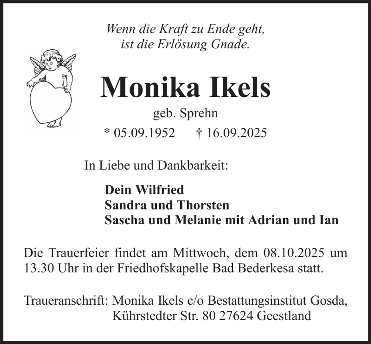 <p>Wenn die Kraft zu Ende geht,<br />ist die Erlösung Gnade.</p><p>Monika Ikels<br />geb. Sprehn<br />* 05.09.1952 † 16.09.2025<br />In Liebe und Dankbarkeit:<br />Dein Wilfried<br />Sandra und Thorsten<br />Sascha und Melanie mit Adrian und Ian<br />Die Trauerfeier findet am Mittwoch, dem 08.10.2025 um<br />13.30 Uhr in der Friedhofskapelle Bad Bederkesa statt.<br />Traueranschrift: Monika Ikels c/o Bestattungsinstitut Gosda,<br />Kührstedter Str. 80 27624 Geestland</p>