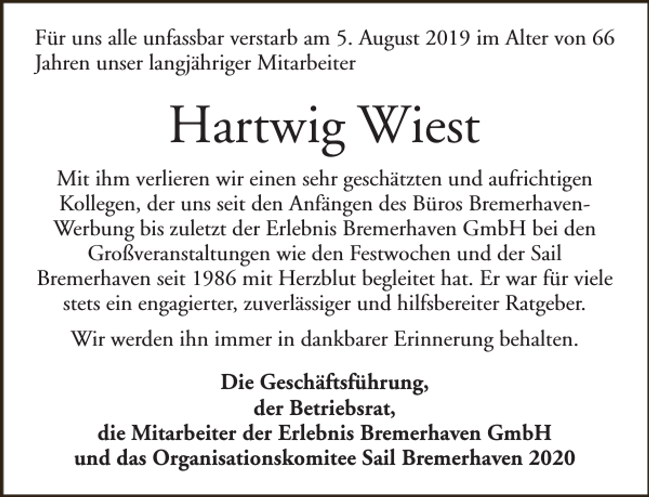 <p>Für uns alle unfassbar verstarb am 5. August 2019 im Alter von 66<br />Jahren unser langjähriger Mitarbeiter</p><p>Hartwig Wiest<br />Mit ihm verlieren wir einen sehr geschätzten und aufrichtigen<br />Kollegen, der uns seit den Anfängen des Büros BremerhavenWerbung bis zuletzt der Erlebnis Bremerhaven GmbH bei den<br />Großveranstaltungen wie den Festwochen und der Sail<br />Bremerhaven seit 1986 mit Herzblut begleitet hat. Er war für viele<br />stets ein engagierter, zuverlässiger und hilfsbereiter Ratgeber.<br />Wir werden ihn immer in dankbarer Erinnerung behalten.<br />Die Geschäftsführung,<br />der Betriebsrat,<br />die Mitarbeiter der Erlebnis Bremerhaven GmbH<br />und das Organisationskomitee Sail Bremerhaven 2020</p>