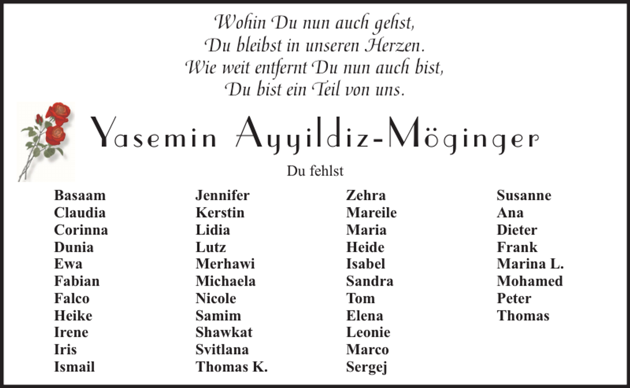 <p>Wohin Du nun auch gehst,<br />Du bleibst in unseren Herzen.<br />Wie weit entfernt Du nun auch bist,<br />Du bist ein Teil von uns.</p><p>Yasemin A yyildiz-Möginger<br />Du fehlst<br />Basaam<br />Claudia<br />Corinna<br />Dunia<br />Ewa<br />Fabian<br />Falco<br />Heike<br />Irene<br />Iris<br />Ismail</p><p>Jennifer<br />Kerstin<br />Lidia<br />Lutz<br />Merhawi<br />Michaela<br />Nicole<br />Samim<br />Shawkat<br />Svitlana<br />Thomas K.</p><p>Zehra<br />Mareile<br />Maria<br />Heide<br />Isabel<br />Sandra<br />Tom<br />Elena<br />Leonie<br />Marco<br />Sergej</p><p>Susanne<br />Ana<br />Dieter<br />Frank<br />Marina L.<br />Mohamed<br />Peter<br />Thomas</p>