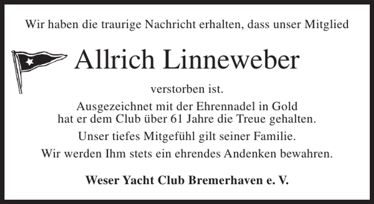 <p>Wir haben die traurige Nachricht erhalten, dass unser Mitglied</p><p>Allrich Linneweber<br />verstorben ist.<br />Ausgezeichnet mit der Ehrennadel in Gold<br />hat er dem Club über 61 Jahre die Treue gehalten.<br />Unser tiefes Mitgefühl gilt seiner Familie.<br />Wir werden Ihm stets ein ehrendes Andenken bewahren.<br />Weser Yacht Club Bremerhaven e. V.</p>