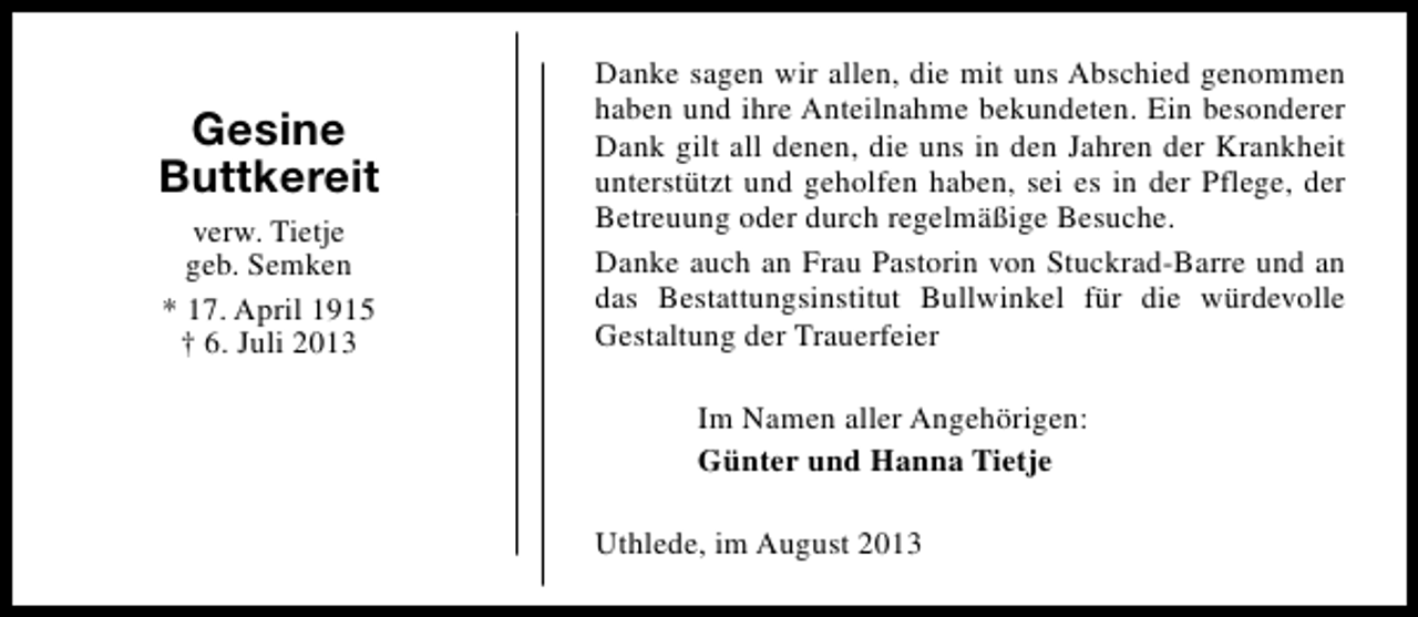 <p>Gesine<br />Buttkereit<br />verw. Tietje<br />geb. Semken<br />* 17. April 1915<br />† 6. Juli 2013</p><p>Danke sagen wir allen, die mit uns Abschied genommen<br />haben und ihre Anteilnahme bekundeten. Ein besonderer<br />Dank gilt all denen, die uns in den Jahren der Krankheit<br />unterstützt und geholfen haben, sei es in der Pflege, der<br />Betreuung oder durch regelmäßige Besuche.<br />Danke auch an Frau Pastorin von Stuckrad-Barre und an<br />das Bestattungsinstitut Bullwinkel für die würdevolle<br />Gestaltung der Trauerfeier<br />Im Namen aller Angehörigen:<br />Günter und Hanna Tietje<br />Uthlede, im August 2013</p>