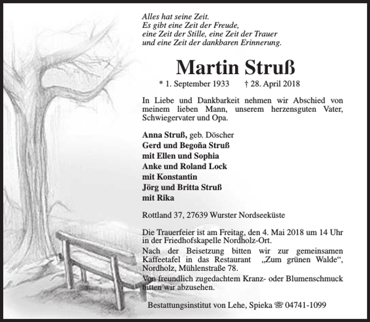 <p>Alles hat seine Zeit.<br />Es gibt eine Zeit der Freude,<br />eine Zeit der Stille, eine Zeit der Trauer<br />und eine Zeit der dankbaren Erinnerung.</p><p>Martin Struß</p><p>* 1. September 1933</p><p>† 28. April 2018</p><p>In Liebe und Dankbarkeit nehmen wir Abschied von<br />meinem lieben Mann, unserem herzensguten Vater,<br />Schwiegervater und Opa.<br />Anna Struß, geb. Döscher<br />Gerd und Begoña Struß<br />mit Ellen und Sophia<br />Anke und Roland Lock<br />mit Konstantin<br />Jörg und Britta Struß<br />mit Rika<br />Rottland 37, 27639 Wurster Nordseeküste<br />Die Trauerfeier ist am Freitag, den 4. Mai 2018 um 14 Uhr<br />in der Friedhofskapelle Nordholz-Ort.<br />Nach der Beisetzung bitten wir zur gemeinsamen<br />Kaffeetafel in das Restaurant „Zum grünen Walde“,<br />Nordholz, Mühlenstraße 78.<br />Von freundlich zugedachtem Kranz- oder Blumenschmuck<br />bitten wir abzusehen.<br />Bestattungsinstitut von Lehe, Spieka s 04741-1099</p>