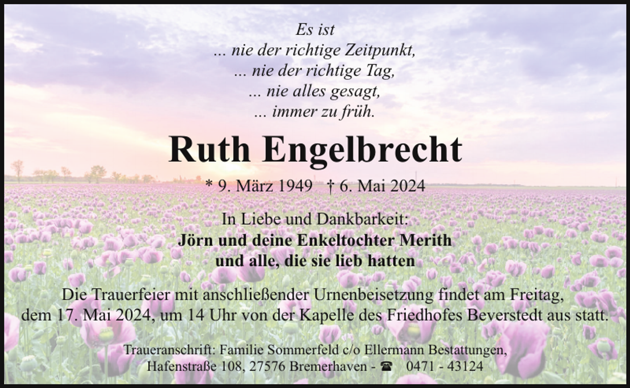 <p>Es ist<br />... nie der richtige Zeitpunkt,<br />... nie der richtige Tag,<br />... nie alles gesagt,<br />... immer zu früh.</p><p>Ruth Engelbrecht<br />* 9. März 1949 † 6. Mai 2024</p><p>In Liebe und Dankbarkeit:<br />Jörn und deine Enkeltochter Merith<br />und alle, die sie lieb hatten<br />Die Trauerfeier mit anschließender Urnenbeisetzung findet am Freitag,<br />dem 17. Mai 2024, um 14 Uhr von der Kapelle des Friedhofes Beverstedt aus statt.<br />Traueranschrift: Familie Sommerfeld c/o Ellermann Bestattungen,<br />Hafenstraße 108, 27576 Bremerhaven - ( 0471 - 43124</p>