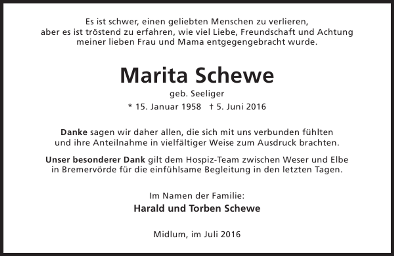 <p>Es ist schwer, einen geliebten Menschen zu verlieren,<br />aber es ist tröstend zu erfahren, wie viel Liebe, Freundschaft und Achtung<br />meiner lieben Frau und Mama entgegengebracht wurde.</p><p>Marita Schewe<br />geb. Seeliger<br />* 15. Januar 1958 † 5. Juni 2016</p><p>Danke sagen wir daher allen, die sich mit uns verbunden fühlten<br />und ihre Anteilnahme in vielfältiger Weise zum Ausdruck brachten.<br />Unser besonderer Dank gilt dem Hospiz-Team zwischen Weser und Elbe<br />in Bremervörde für die einfühlsame Begleitung in den letzten Tagen.<br />Im Namen der Familie:</p><p>Harald und Torben Schewe<br />Midlum, im Juli 2016</p>