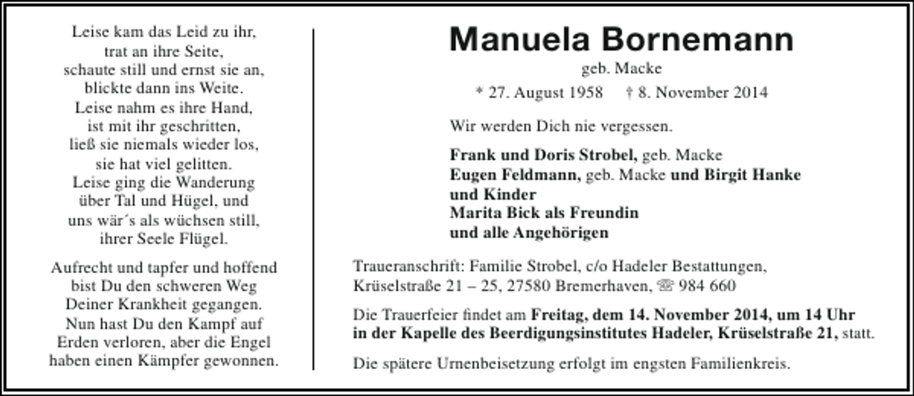 <p>Leise kam das Leid zu ihr,<br />trat an ihre Seite,<br />schaute still und ernst sie an,<br />blickte dann ins Weite.<br />Leise nahm es ihre Hand,<br />ist mit ihr geschritten,<br />ließ sie niemals wieder los,<br />sie hat viel gelitten.<br />Leise ging die Wanderung<br />über Tal und Hügel, und<br />uns wär´s als wüchsen still,<br />ihrer Seele Flügel.<br />Aufrecht und tapfer und hoffend<br />bist Du den schweren Weg<br />Deiner Krankheit gegangen.<br />Nun hast Du den Kampf auf<br />Erden verloren, aber die Engel<br />haben einen Kämpfer gewonnen.</p><p>Manuela Bornemann<br />geb. Macke<br />* 27. August 1958 † 8. November 2014</p><p>Wir werden Dich nie vergessen.<br />Frank und Doris Strobel, geb. Macke<br />Eugen Feldmann, geb. Macke und Birgit Hanke<br />und Kinder<br />Marita Bick als Freundin<br />und alle Angehörigen<br />Traueranschrift: Familie Strobel, c/o Hadeler Bestattungen,<br />Krüselstraße 21 – 25, 27580 Bremerhaven,  984 660<br />Die Trauerfeier findet am Freitag, dem 14. November 2014, um 14 Uhr<br />in der Kapelle des Beerdigungsinstitutes Hadeler, Krüselstraße 21, statt.<br />Die spätere Urnenbeisetzung erfolgt im engsten Familienkreis.</p>