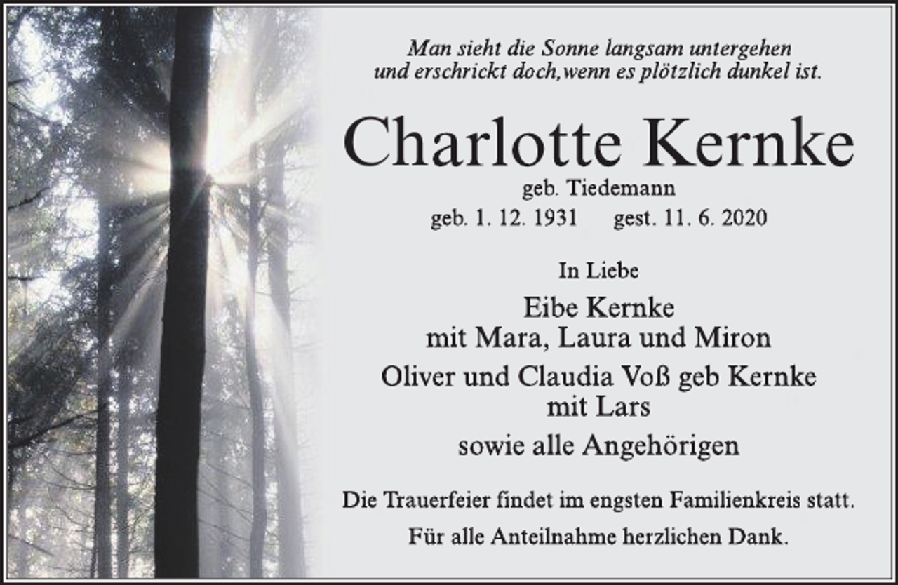 <p>Man sieht die Sonne langsam untergehen<br />und erschrickt doch,wenn es plötzlich dunkel ist.</p><p>Charlotte Kernke<br />geb. Tiedemann<br />geb. 1. 12. 1931 gest. 11. 6. 2020<br />In Liebe</p><p>Eibe Kernke<br />mit Mara, Laura und Miron<br />Oliver und Claudia Voß geb Kernke<br />mit Lars<br />sowie alle Angehörigen<br />Die Trauerfeier findet im engsten Familienkreis statt.<br />Für alle Anteilnahme herzlichen Dank.</p>