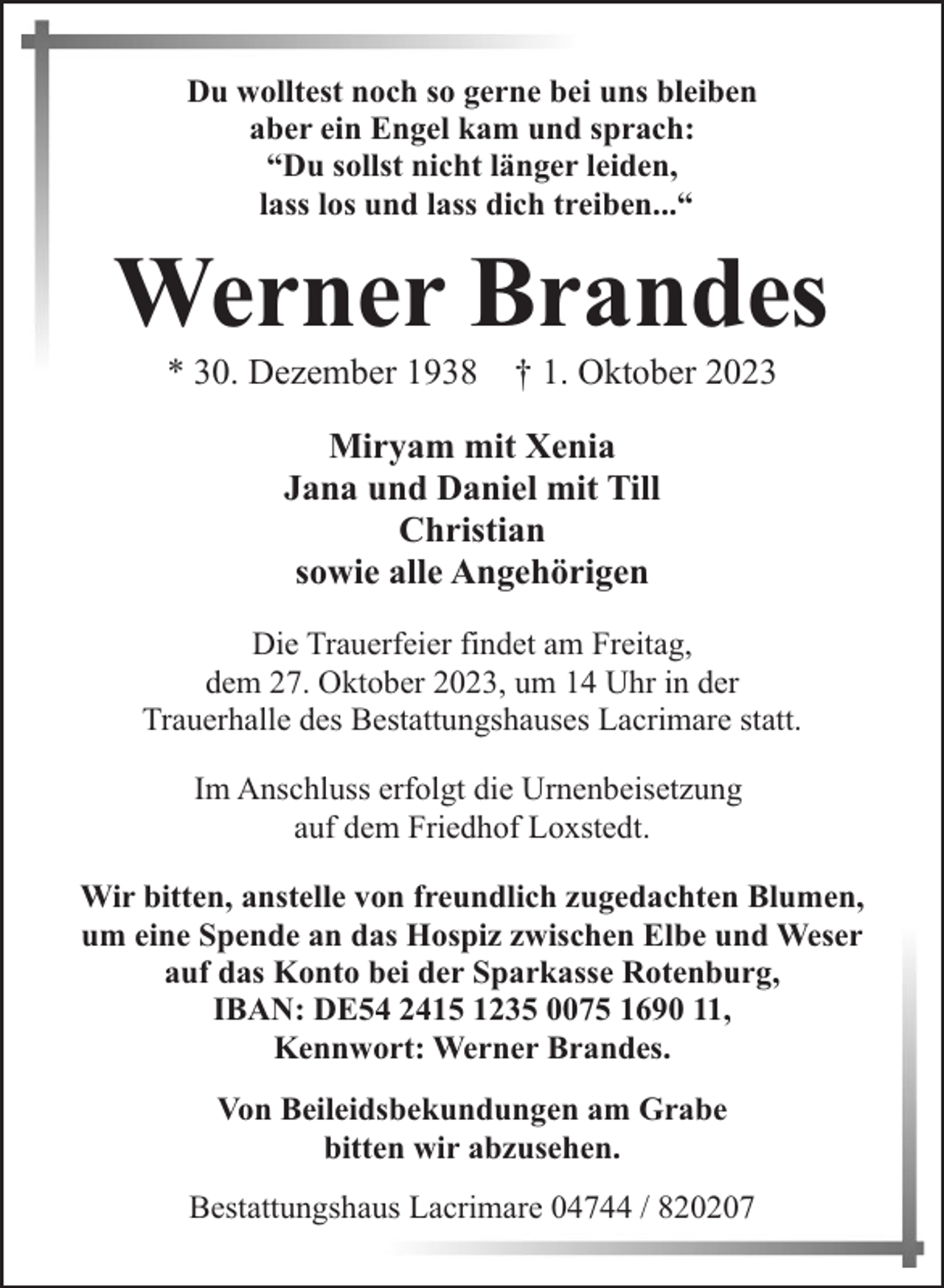 <p>Du wolltest noch so gerne bei uns bleiben<br />aber ein Engel kam und sprach:<br />“Du sollst nicht länger leiden,<br />lass los und lass dich treiben...“</p><p>Werner Brandes<br />* 30. Dezember 1938 † 1. Oktober 2023<br />Miryam mit Xenia<br />Jana und Daniel mit Till<br />Christian<br />sowie alle Angehörigen<br />Die Trauerfeier findet am Freitag,<br />dem 27. Oktober 2023, um 14 Uhr in der<br />Trauerhalle des Bestattungshauses Lacrimare statt.<br />Im Anschluss erfolgt die Urnenbeisetzung<br />auf dem Friedhof Loxstedt.<br />Wir bitten, anstelle von freundlich zugedachten Blumen,<br />um eine Spende an das Hospiz zwischen Elbe und Weser<br />auf das Konto bei der Sparkasse Rotenburg,<br />IBAN: DE54 2415 1235 0075 1690 11,<br />Kennwort: Werner Brandes.<br />Von Beileidsbekundungen am Grabe<br />bitten wir abzusehen.<br />Bestattungshaus Lacrimare 04744 / 820207</p>