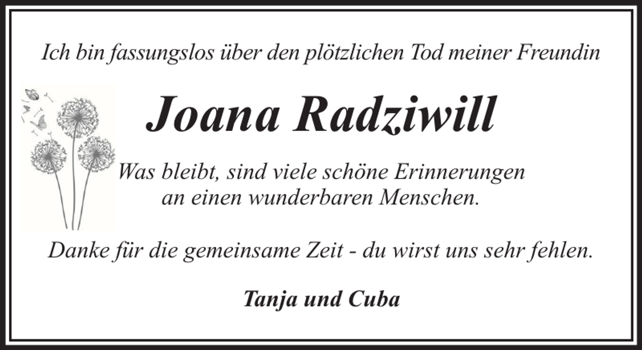 <p>Ich bin fassungslos über den plötzlichen Tod meiner Freundin</p><p>Joana Radziwill<br />Was bleibt, sind viele schöne Erinnerungen<br />an einen wunderbaren Menschen.<br />Danke für die gemeinsame Zeit - du wirst uns sehr fehlen.<br />Tanja und Cuba</p>