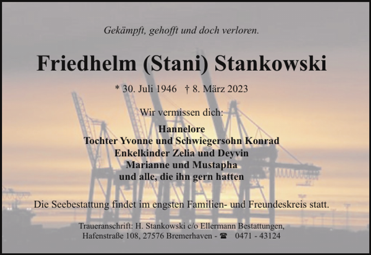 <p>Gekämpft, gehofft und doch verloren.</p><p>Friedhelm (Stani) Stankowski<br />* 30. Juli 1946 † 8. März 2023<br />Wir vermissen dich:<br />Hannelore<br />Tochter Yvonne und Schwiegersohn Konrad<br />Enkelkinder Zelia und Deyvin<br />Marianne und Mustapha<br />und alle, die ihn gern hatten<br />Die Seebestattung findet im engsten Familien- und Freundeskreis statt.<br />Traueranschrift: H. Stankowski c/o Ellermann Bestattungen,<br />Hafenstraße 108, 27576 Bremerhaven - ( 0471 - 43124</p>