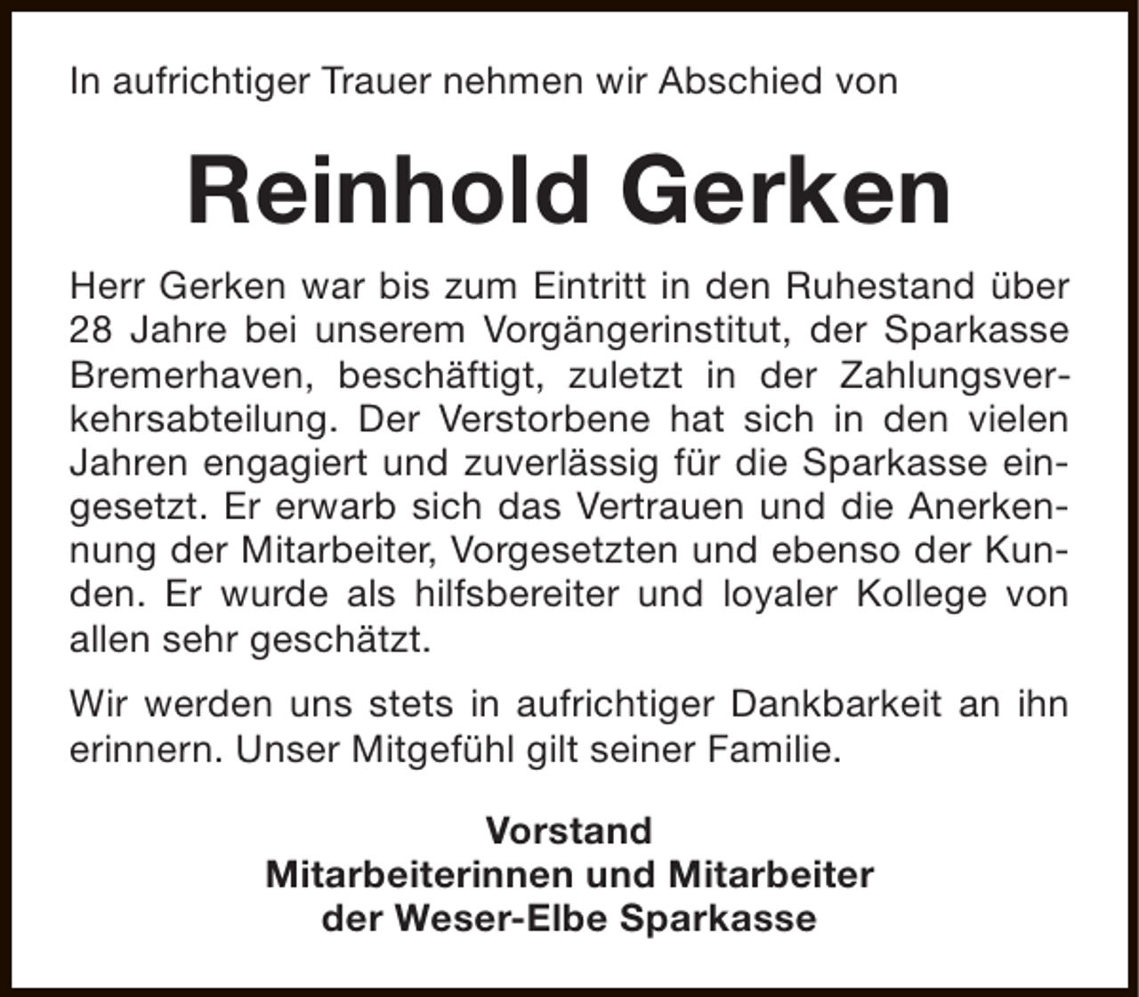 <p>In aufrichtiger Trauer nehmen wir Abschied von</p><p>Reinhold Gerken<br />Herr Gerken war bis zum Eintritt in den Ruhestand über<br />28 Jahre bei unserem Vorgängerinstitut, der Sparkasse<br />Bremerhaven, beschäftigt, zuletzt in der Zahlungsverkehrsabteilung. Der Verstorbene hat sich in den vielen<br />Jahren engagiert und zuverlässig für die Sparkasse eingesetzt. Er erwarb sich das Vertrauen und die Anerkennung der Mitarbeiter, Vorgesetzten und ebenso der Kunden. Er wurde als hilfsbereiter und loyaler Kollege von<br />allen sehr geschätzt.<br />Wir werden uns stets in aufrichtiger Dankbarkeit an ihn<br />erinnern. Unser Mitgefühl gilt seiner Familie.<br />Vorstand<br />Mitarbeiterinnen und Mitarbeiter<br />der Weser-Elbe Sparkasse</p>