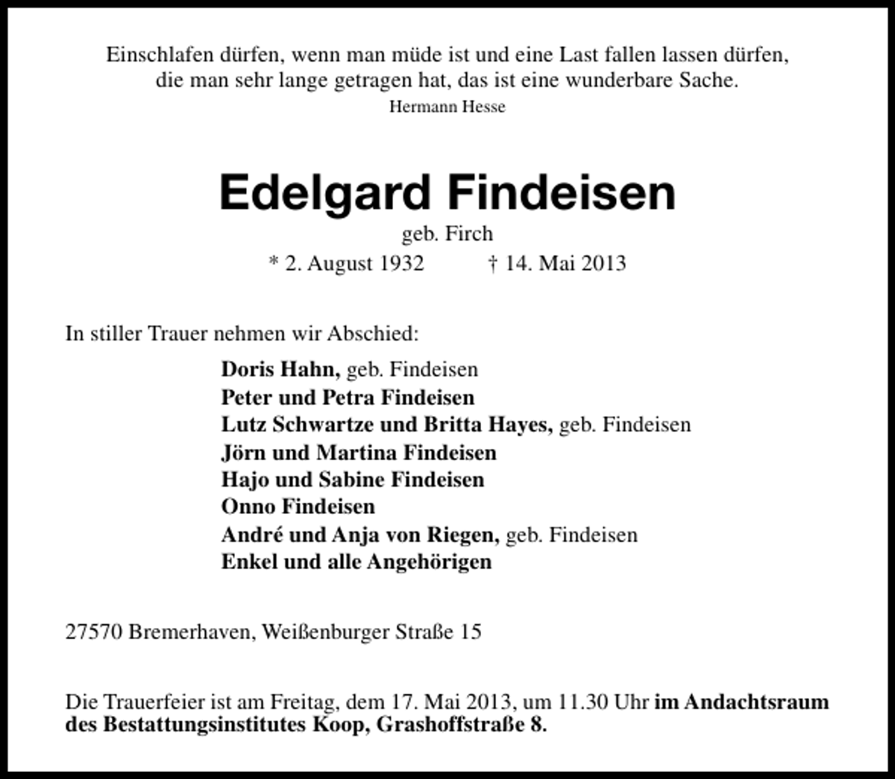 <p>Einschlafen dürfen, wenn man müde ist und eine Last fallen lassen dürfen,<br />die man sehr lange getragen hat, das ist eine wunderbare Sache.<br />Hermann Hesse</p><p>Edelgard Findeisen<br />geb. Firch<br />* 2. August 1932<br />† 14. Mai 2013</p><p>In stiller Trauer nehmen wir Abschied:<br />Doris Hahn, geb. Findeisen<br />Peter und Petra Findeisen<br />Lutz Schwartze und Britta Hayes, geb. Findeisen<br />Jörn und Martina Findeisen<br />Hajo und Sabine Findeisen<br />Onno Findeisen<br />André und Anja von Riegen, geb. Findeisen<br />Enkel und alle Angehörigen<br />27570 Bremerhaven, Weißenburger Straße 15<br />Die Trauerfeier ist am Freitag, dem 17. Mai 2013, um 11.30 Uhr im Andachtsraum<br />des Bestattungsinstitutes Koop, Grashoffstraße 8.</p>