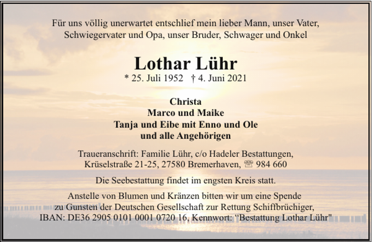 <p>Für uns völlig unerwartet entschlief mein lieber Mann, unser Vater,<br />Schwiegervater und Opa, unser Bruder, Schwager und Onkel</p><p>Lothar Lühr</p><p>* 25. Juli 1952 † 4. Juni 2021<br />Christa<br />Marco und Maike<br />Tanja und Eibe mit Enno und Ole<br />und alle Angehörigen<br />Traueranschrift: Familie Lühr, c/o Hadeler Bestattungen,<br />Krüselstraße 21-25, 27580 Bremerhaven, ' 984 660<br />Die Seebestattung findet im engsten Kreis statt.<br />Anstelle von Blumen und Kränzen bitten wir um eine Spende<br />zu Gunsten der Deutschen Gesellschaft zur Rettung Schiffbrüchiger,<br />IBAN: DE36 2905 0101 0001 0720 16, Kennwort: “Bestattung Lothar Lühr"</p>
