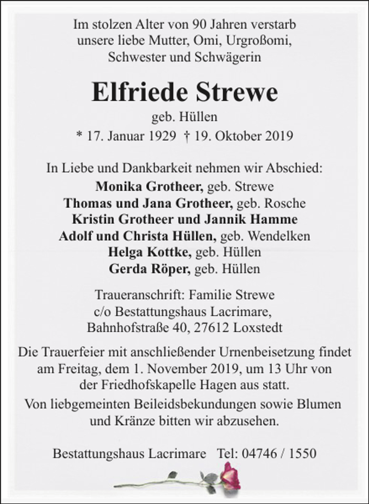 <p>Im stolzen Alter von 90 Jahren verstarb<br />unsere liebe Mutter, Omi, Urgroßomi,<br />Schwester und Schwägerin</p><p>Elfriede Strewe</p><p>geb. Hüllen<br />* 17. Januar 1929 † 19. Oktober 2019<br />In Liebe und Dankbarkeit nehmen wir Abschied:<br />Monika Grotheer, geb. Strewe<br />Thomas und Jana Grotheer, geb. Rosche<br />Kristin Grotheer und Jannik Hamme<br />Adolf und Christa Hüllen, geb. Wendelken<br />Helga Kottke, geb. Hüllen<br />Gerda Röper, geb. Hüllen<br />Traueranschrift: Familie Strewe<br />c/o Bestattungshaus Lacrimare,<br />Bahnhofstraße 40, 27612 Loxstedt<br />Die Trauerfeier mit anschließender Urnenbeisetzung findet<br />am Freitag, dem 1. November 2019, um 13 Uhr von<br />der Friedhofskapelle Hagen aus statt.<br />Von liebgemeinten Beileidsbekundungen sowie Blumen<br />und Kränze bitten wir abzusehen.<br />Bestattungshaus Lacrimare Tel: 04746 / 1550</p>