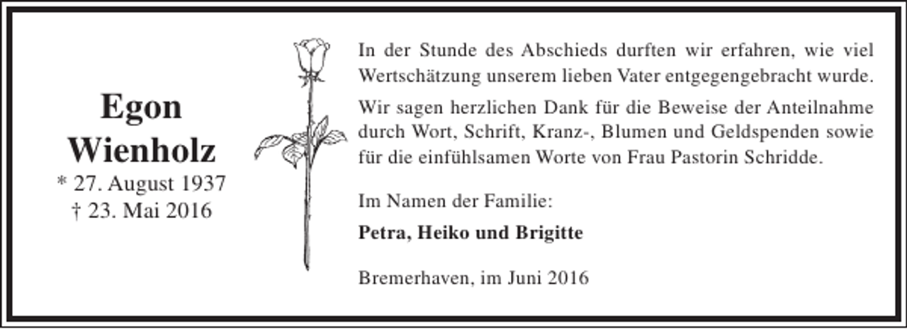 <p>Egon<br />Wienholz</p><p>* 27. August 1937<br />† 23. Mai 2016</p><p>In der Stunde des Abschieds durften wir erfahren, wie viel<br />Wertschätzung unserem lieben Vater entgegengebracht wurde.<br />Wir sagen herzlichen Dank für die Beweise der Anteilnahme<br />durch Wort, Schrift, Kranz-, Blumen und Geldspenden sowie<br />für die einfühlsamen Worte von Frau Pastorin Schridde.<br />Im Namen der Familie:<br />Petra, Heiko und Brigitte<br />Bremerhaven, im Juni 2016</p>