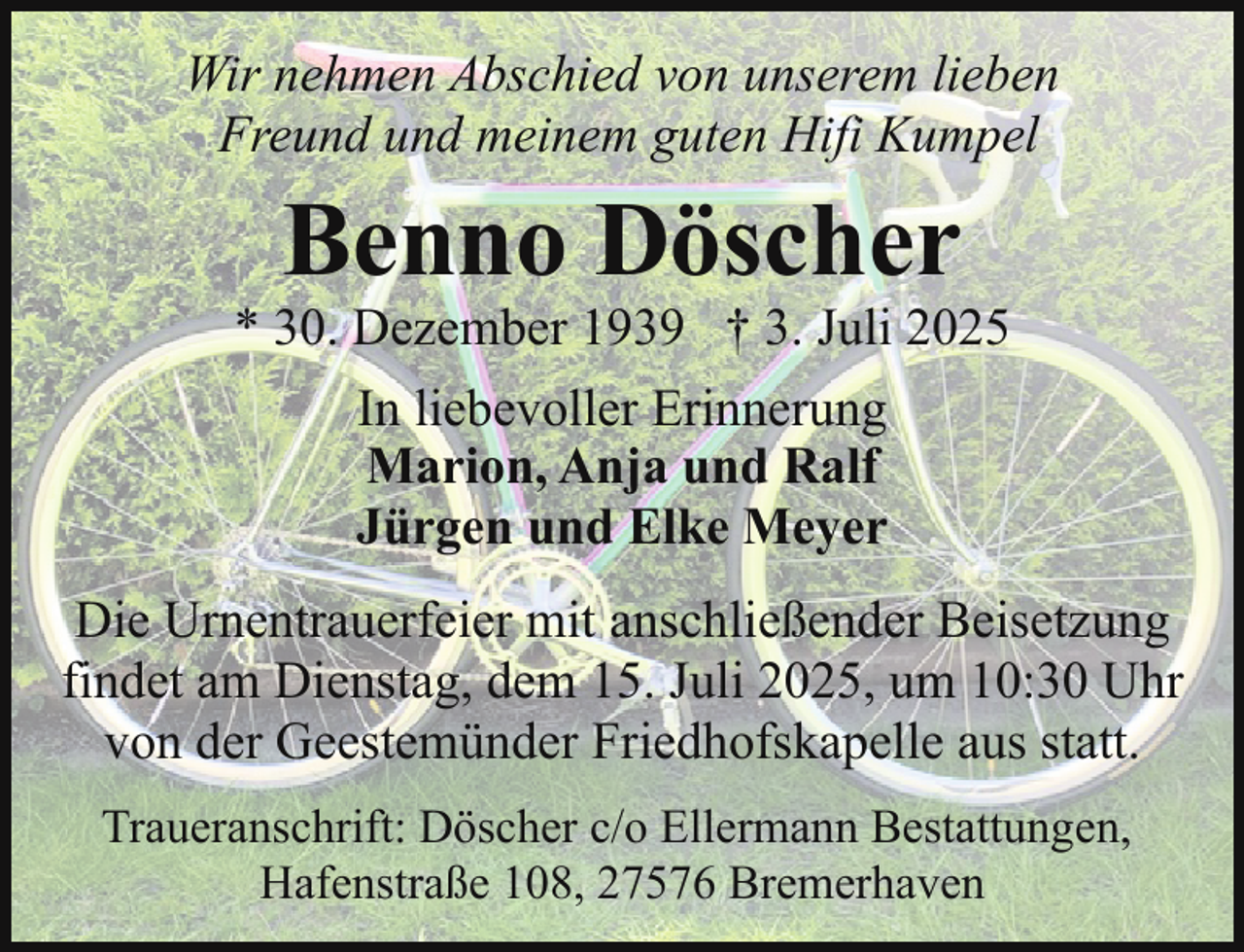 <p>Wir nehmen Abschied von unserem lieben<br />Freund und meinem guten Hifi Kumpel</p><p>Benno Döscher</p><p>* 30. Dezember 1939 † 3. Juli 2025<br />In liebevoller Erinnerung<br />Marion, Anja und Ralf<br />Jürgen und Elke Meyer<br />Die Urnentrauerfeier mit anschließender Beisetzung<br />findet am Dienstag, dem 15. Juli 2025, um 10:30 Uhr<br />von der Geestemünder Friedhofskapelle aus statt.<br />Traueranschrift: Döscher c/o Ellermann Bestattungen,<br />Hafenstraße 108, 27576 Bremerhaven</p>