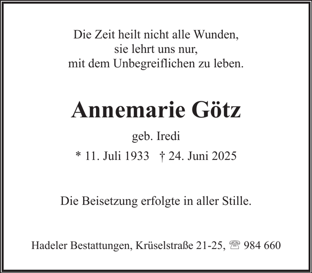 <p>Die Zeit heilt nicht alle Wunden,<br />sie lehrt uns nur,<br />mit dem Unbegreiflichen zu leben.</p><p>Annemarie Götz<br />geb. Iredi<br />* 11. Juli 1933 † 24. Juni 2025<br />Die Beisetzung erfolgte in aller Stille.<br />Hadeler Bestattungen, Krüselstraße 21-25, ' 984 660</p>