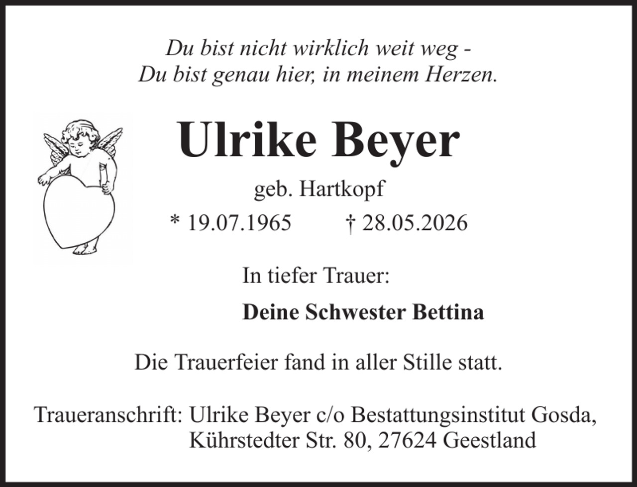 <p>Du bist nicht wirklich weit weg Du bist genau hier, in meinem Herzen.</p><p>Ulrike Beyer<br />geb. Hartkopf<br />* 19.07.1965<br />† 28.05.2026<br />In tiefer Trauer:<br />Deine Schwester Bettina<br />Die Trauerfeier fand in aller Stille statt.<br />Traueranschrift: Ulrike Beyer c/o Bestattungsinstitut Gosda,<br />Kührstedter Str. 80, 27624 Geestland</p>