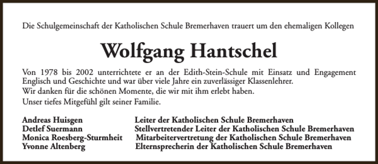 <p>Die Schulgemeinschaft der Katholischen Schule Bremerhaven trauert um den ehemaligen Kollegen</p><p>Wolfgang Hantschel<br />Von 1978 bis 2002 unterrichtete er an der Edith-Stein-Schule mit Einsatz und Engagement<br />Englisch und Geschichte und war über viele Jahre ein zuverlässiger Klassenlehrer.<br />Wir danken für die schönen Momente, die wir mit ihm erlebt haben.<br />Unser tiefes Mitgefühl gilt seiner Familie.<br />Andreas Huisgen<br />Detlef Suermann<br />Monica Roesberg-Sturmheit<br />Yvonne Altenberg</p><p>Leiter der Katholischen Schule Bremerhaven<br />Stellvertretender Leiter der Katholischen Schule Bremerhaven<br />Mitarbeitervertretung der Katholischen Schule Bremerhaven<br />Elternsprecherin der Katholischen Schule Bremerhaven</p>