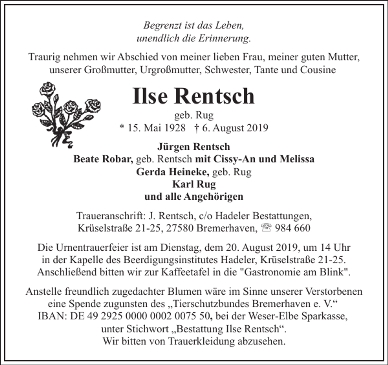 <p>Begrenzt ist das Leben,<br />unendlich die Erinnerung.<br />Traurig nehmen wir Abschied von meiner lieben Frau, meiner guten Mutter,<br />unserer Großmutter, Urgroßmutter, Schwester, Tante und Cousine</p><p>Ilse Rentsch</p><p>geb. Rug<br />* 15. Mai 1928 † 6. August 2019<br />Jürgen Rentsch<br />Beate Robar, geb. Rentsch mit Cissy-An und Melissa<br />Gerda Heineke, geb. Rug<br />Karl Rug<br />und alle Angehörigen<br />Traueranschrift: J. Rentsch, c/o Hadeler Bestattungen,<br />Krüselstraße 21-25, 27580 Bremerhaven, ' 984 660<br />Die Urnentrauerfeier ist am Dienstag, dem 20. August 2019, um 14 Uhr<br />in der Kapelle des Beerdigungsinstitutes Hadeler, Krüselstraße 21-25.<br />Anschließend bitten wir zur Kaffeetafel in die "Gastronomie am Blink".<br />Anstelle freundlich zugedachter Blumen wäre im Sinne unserer Verstorbenen<br />eine Spende zugunsten des „Tierschutzbundes Bremerhaven e. V.“<br />IBAN: DE 49 2925 02 0070, bei der Weser-Elbe Sparkasse,<br />unter Stichwort „Bestattung Ilse Rentsch“.<br />Wir bitten von Trauerkleidung abzusehen.</p>