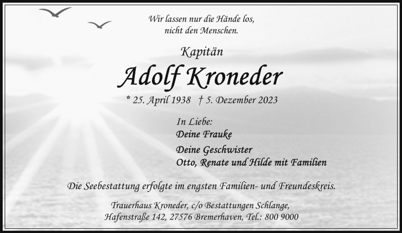 <p>Wir lassen nur die Hände los,<br />nicht den Menschen.</p><p>Kapitän<br />* 25. April 1938 † 5. Dezember 2023<br />In Liebe:</p><p>Die Seebestattung erfolgte im engsten Familien- und Freundeskreis.<br />Trauerhaus Kroneder, c/o Bestattungen Schlange,<br />Hafenstraße 142, 27576 Bremerhaven, Tel.: 800 9000</p>