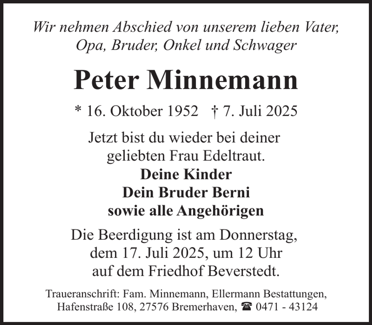 <p>Wir nehmen Abschied von unserem lieben Vater,<br />Opa, Bruder, Onkel und Schwager</p><p>Peter Minnemann<br />* 16. Oktober 1952 † 7. Juli 2025<br />Jetzt bist du wieder bei deiner<br />geliebten Frau Edeltraut.<br />Deine Kinder<br />Dein Bruder Berni<br />sowie alle Angehörigen<br />Die Beerdigung ist am Donnerstag,<br />dem 17. Juli 2025, um 12 Uhr<br />auf dem Friedhof Beverstedt.<br />Traueranschrift: Fam. Minnemann, Ellermann Bestattungen,<br />Hafenstraße 108, 27576 Bremerhaven, ( 0471 - 43124</p>
