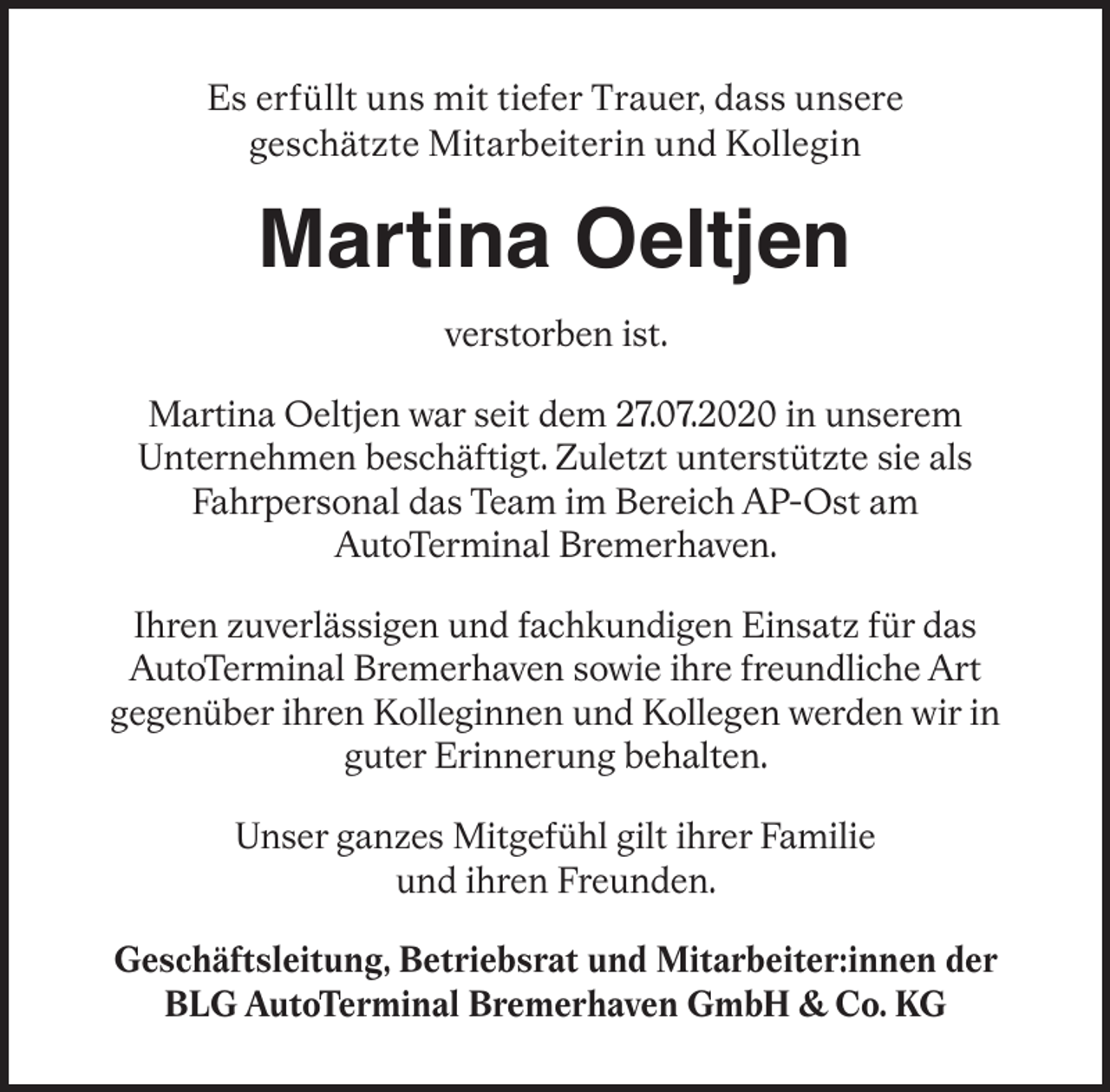 <p>Es erfüllt uns mit tiefer Trauer, dass unsere<br />geschätzte Mitarbeiterin und Kollegin</p><p>Martina Oeltjen<br />verstorben ist.<br />Martina Oeltjen war seit dem 27.07.2020 in unserem<br />Unternehmen beschäftigt. Zuletzt unterstützte sie als<br />Fahrpersonal das Team im Bereich AP-Ost am<br />AutoTerminal Bremerhaven.<br />Ihren zuverlässigen und fachkundigen Einsatz für das<br />AutoTerminal Bremerhaven sowie ihre freundliche Art<br />gegenüber ihren Kolleginnen und Kollegen werden wir in<br />guter Erinnerung behalten.<br />Unser ganzes Mitgefühl gilt ihrer Familie<br />und ihren Freunden.<br />Geschäftsleitung, Betriebsrat und Mitarbeiter:innen der<br />BLG AutoTerminal Bremerhaven GmbH &amp; Co. KG</p>