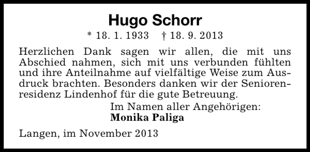 <p>Hugo Schorr</p><p>* 18. 1. 1933 † 18. 9. 2013<br />Herzlichen Dank sagen wir allen, die mit uns<br />Abschied nahmen, sich mit uns verbunden fühlten<br />und ihre Anteilnahme auf vielfältige Weise zum Ausdruck brachten. Besonders danken wir der Seniorenresidenz Lindenhof für die gute Betreuung.<br />Im Namen aller Angehörigen:<br />Monika Paliga<br />Langen, im November 2013</p>