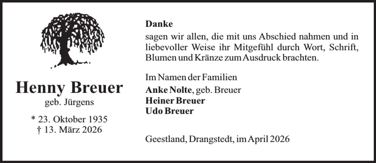 <p>Danke<br />sagen wir allen, die mit uns Abschied nahmen und in<br />liebevoller Weise ihr Mitgefühl durch Wort, Schrift,<br />Blumen und Kränze zumAusdruck brachten.</p><p>Henny Breuer<br />geb. Jürgens</p><p>* 23. Oktober 1935<br />† 13. März 2026</p><p>Im Namen der Familien<br />Anke Nolte, geb. Breuer<br />Heiner Breuer<br />Udo Breuer<br />Geestland, Drangstedt, imApril 2026</p>