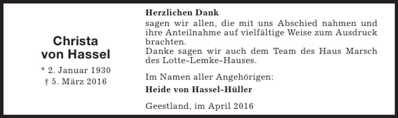 <p>Christa<br />von Hassel<br />* 2. Januar 1930<br />† 5. März 2016</p><p>Herzlichen Dank<br />sagen wir allen, die mit uns Abschied nahmen und<br />ihre Anteilnahme auf vielfältige Weise zum Ausdruck<br />brachten.<br />Danke sagen wir auch dem Team des Haus Marsch<br />des Lotte-Lemke-Hauses.<br />Im Namen aller Angehörigen:<br />Heide von Hassel-Hüller<br />Geestland, im April 2016</p>