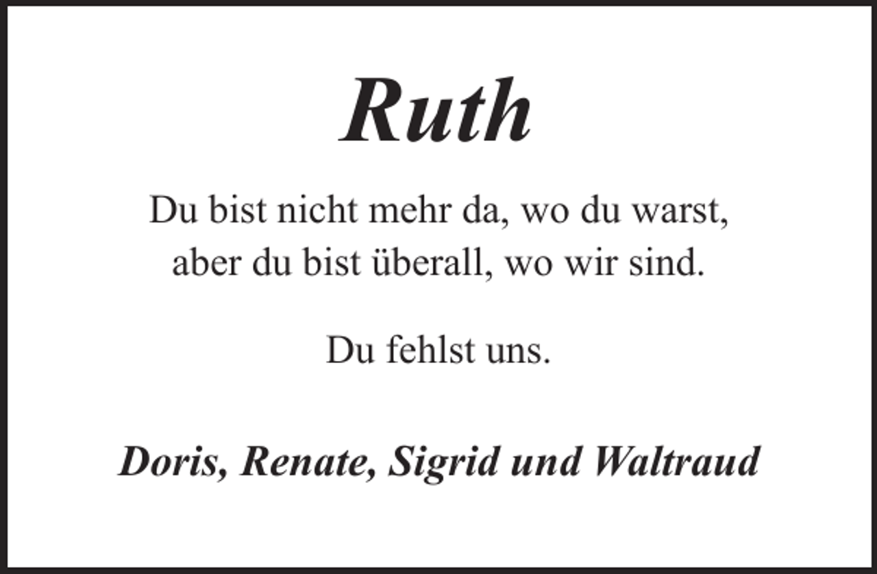 <p>Ruth<br />Du bist nicht mehr da, wo du warst,<br />aber du bist überall, wo wir sind.<br />Du fehlst uns.</p><p>Doris, Renate, Sigrid und Waltraud</p>